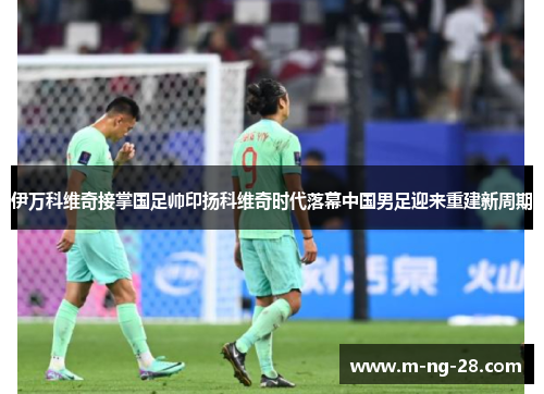 伊万科维奇接掌国足帅印扬科维奇时代落幕中国男足迎来重建新周期